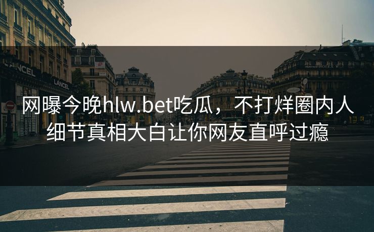 网曝今晚hlw.bet吃瓜，不打烊圈内人细节真相大白让你网友直呼过瘾
