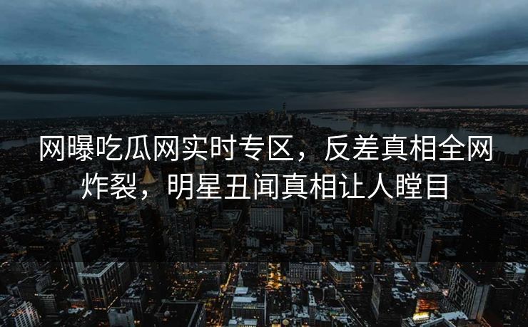 网曝吃瓜网实时专区，反差真相全网炸裂，明星丑闻真相让人瞠目