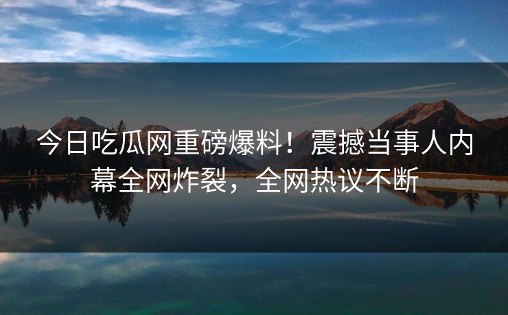 今日吃瓜网重磅爆料！震撼当事人内幕全网炸裂，全网热议不断