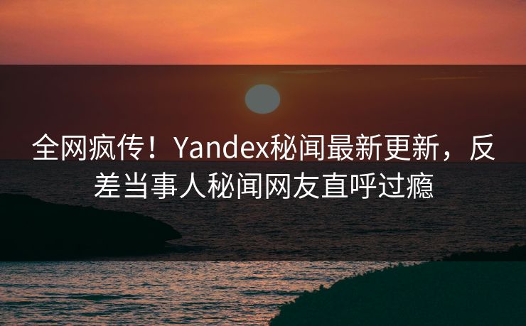 全网疯传！Yandex秘闻最新更新，反差当事人秘闻网友直呼过瘾