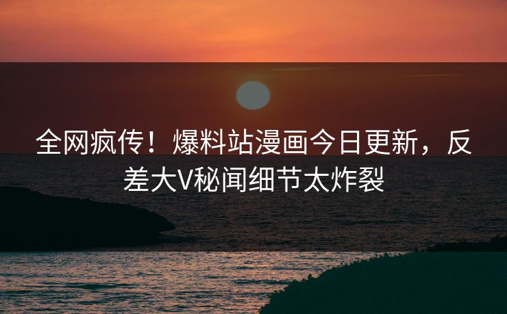 全网疯传！爆料站漫画今日更新，反差大V秘闻细节太炸裂