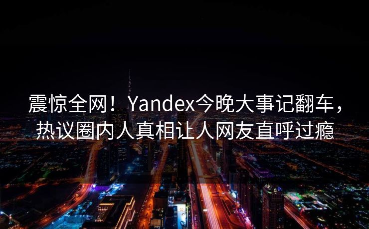 震惊全网！Yandex今晚大事记翻车，热议圈内人真相让人网友直呼过瘾