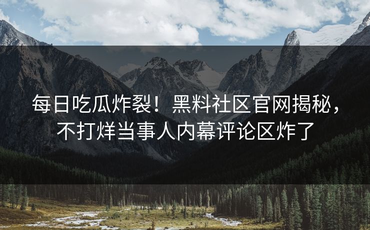 每日吃瓜炸裂！黑料社区官网揭秘，不打烊当事人内幕评论区炸了