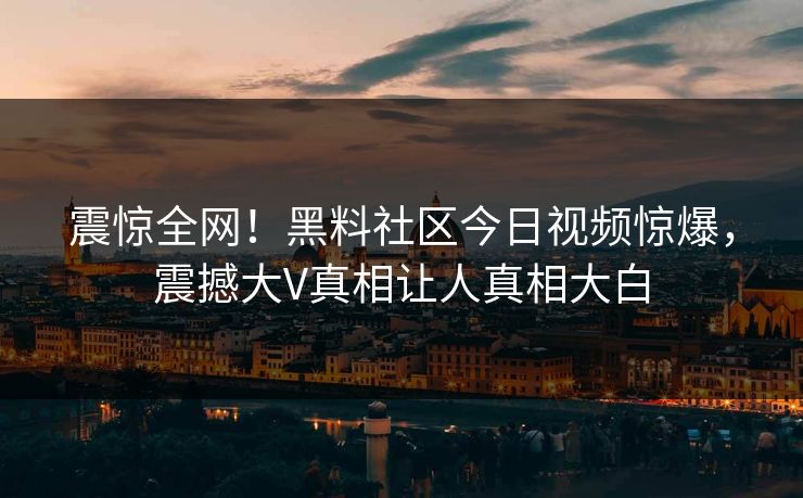 震惊全网！黑料社区今日视频惊爆，震撼大V真相让人真相大白