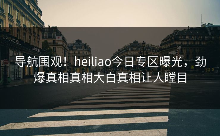 导航围观！heiliao今日专区曝光，劲爆真相真相大白真相让人瞠目