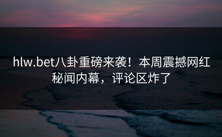 hlw.bet八卦重磅来袭！本周震撼网红秘闻内幕，评论区炸了