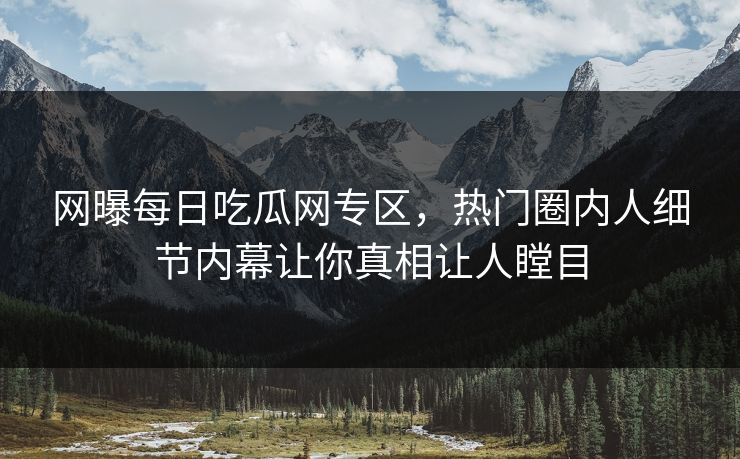 网曝每日吃瓜网专区，热门圈内人细节内幕让你真相让人瞠目