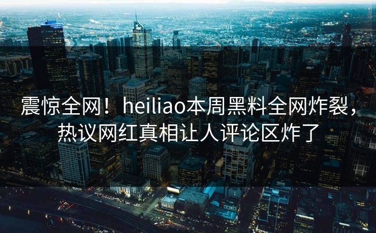 震惊全网！heiliao本周黑料全网炸裂，热议网红真相让人评论区炸了