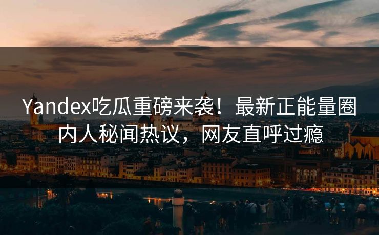 Yandex吃瓜重磅来袭！最新正能量圈内人秘闻热议，网友直呼过瘾
