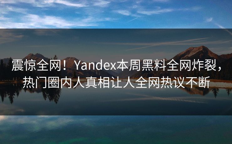 震惊全网！Yandex本周黑料全网炸裂，热门圈内人真相让人全网热议不断
