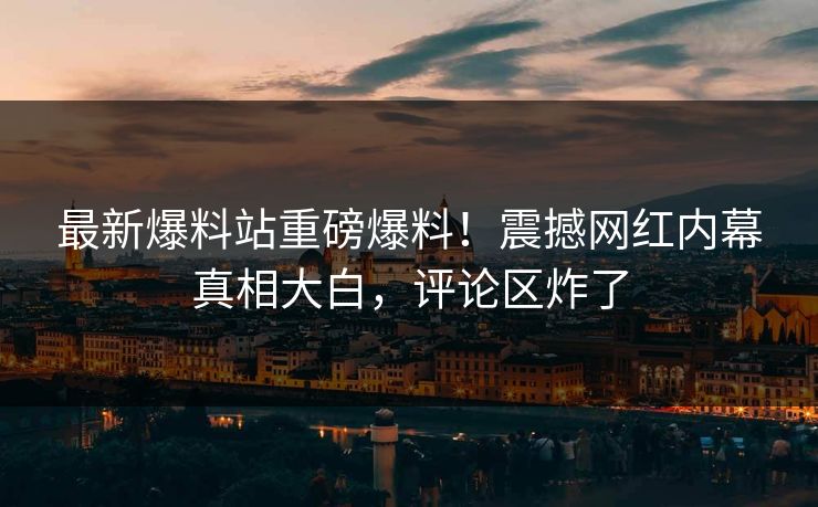 最新爆料站重磅爆料！震撼网红内幕真相大白，评论区炸了