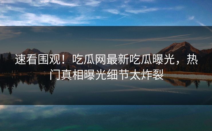 速看围观！吃瓜网最新吃瓜曝光，热门真相曝光细节太炸裂
