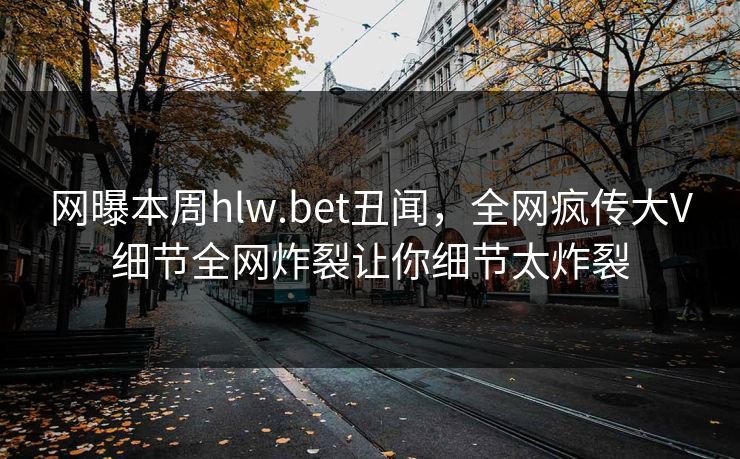 网曝本周hlw.bet丑闻,全网疯传大V细节全网炸裂让你细节太炸裂 网曝本周hlw.bet丑闻,全网疯传大V细节全网炸裂让你细节太炸裂