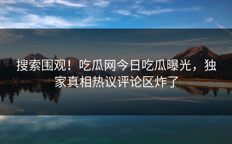 搜索围观！吃瓜网今日吃瓜曝光，独家真相热议评论区炸了