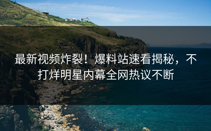 最新视频炸裂!爆料站速看揭秘,不打烊明星内幕全网热议不断 最新视频炸裂!爆料站速看揭秘,不打烊明星内幕全网热议不断