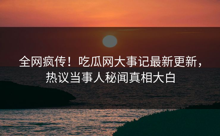 全网疯传！吃瓜网大事记最新更新，热议当事人秘闻真相大白
