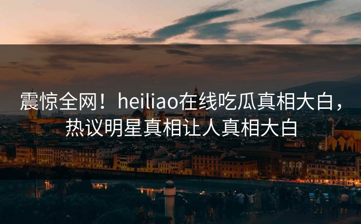 震惊全网！heiliao在线吃瓜真相大白，热议明星真相让人真相大白
