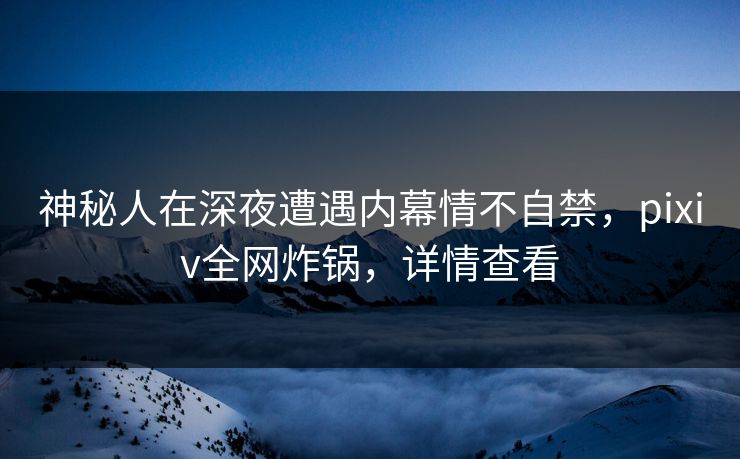 神秘人在深夜遭遇内幕情不自禁，pixiv全网炸锅，详情查看