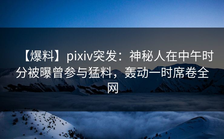【爆料】pixiv突发：神秘人在中午时分被曝曾参与猛料，轰动一时席卷全网