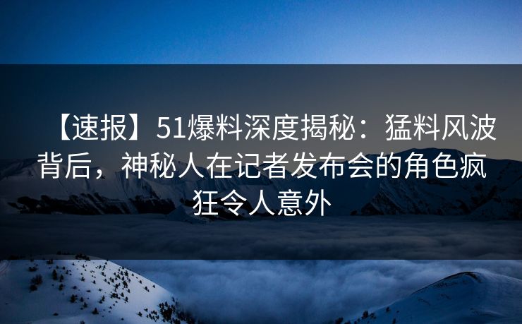 【速报】51爆料深度揭秘：猛料风波背后，神秘人在记者发布会的角色疯狂令人意外