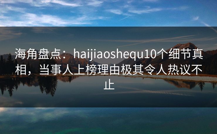 海角盘点：haijiaoshequ10个细节真相，当事人上榜理由极其令人热议不止