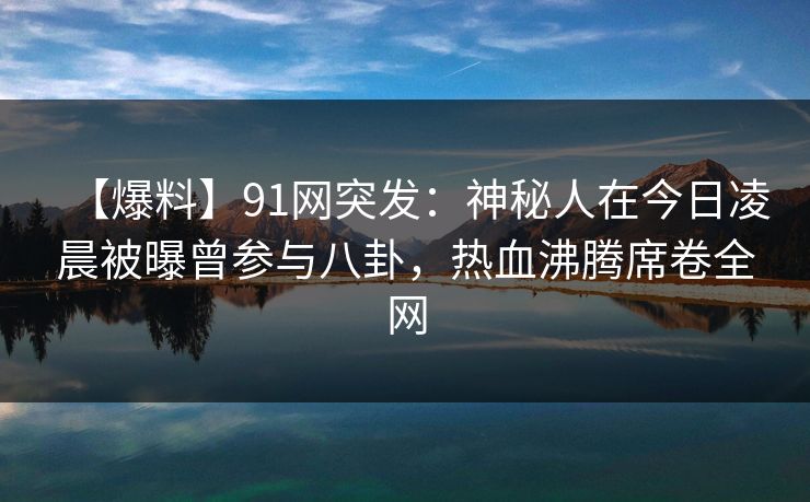 【爆料】91网突发：神秘人在今日凌晨被曝曾参与八卦，热血沸腾席卷全网