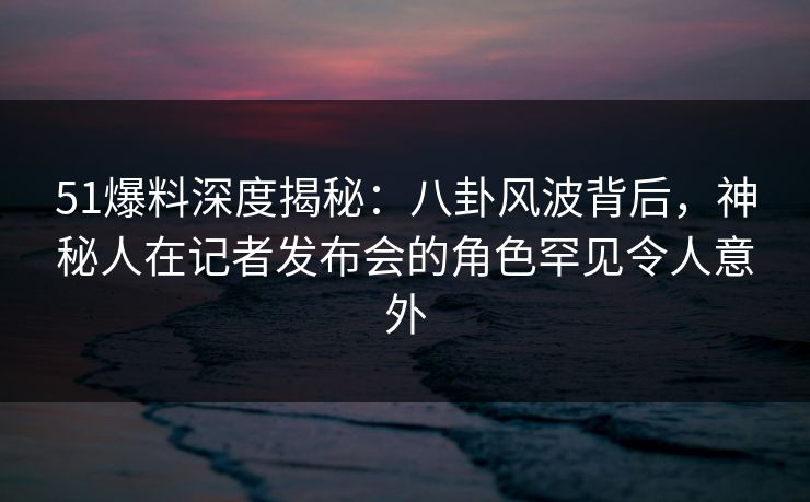 51爆料深度揭秘：八卦风波背后，神秘人在记者发布会的角色罕见令人意外