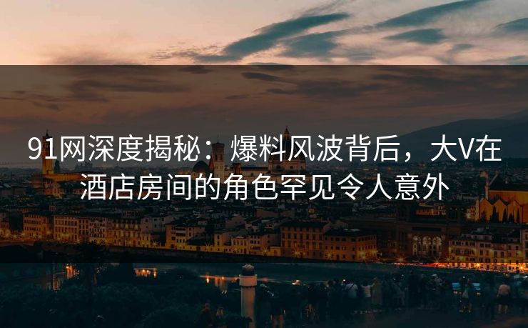 91网深度揭秘：爆料风波背后，大V在酒店房间的角色罕见令人意外