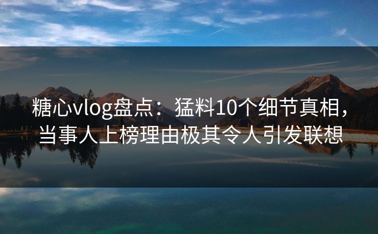 糖心vlog盘点：猛料10个细节真相，当事人上榜理由极其令人引发联想