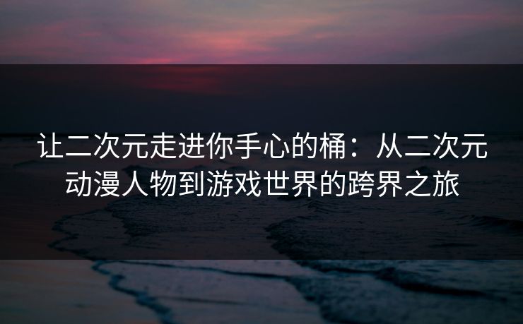 让二次元走进你手心的桶：从二次元动漫人物到游戏世界的跨界之旅