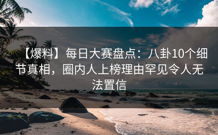 【爆料】每日大赛盘点：八卦10个细节真相，圈内人上榜理由罕见令人无法置信