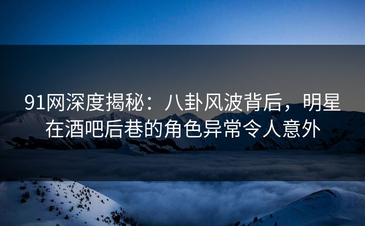 91网深度揭秘：八卦风波背后，明星在酒吧后巷的角色异常令人意外