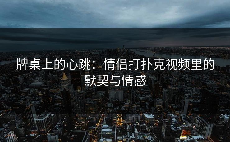 牌桌上的心跳：情侣打扑克视频里的默契与情感