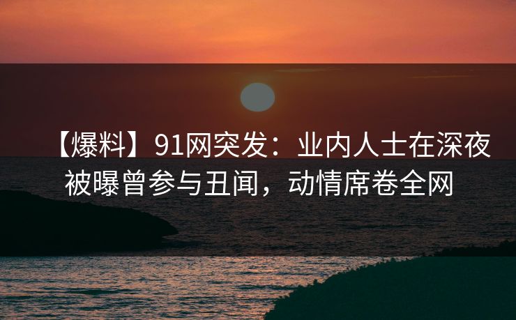 【爆料】91网突发：业内人士在深夜被曝曾参与丑闻，动情席卷全网