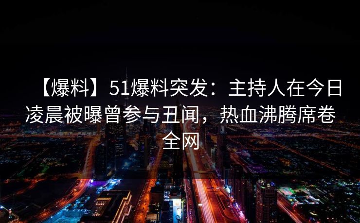 【爆料】51爆料突发：主持人在今日凌晨被曝曾参与丑闻，热血沸腾席卷全网