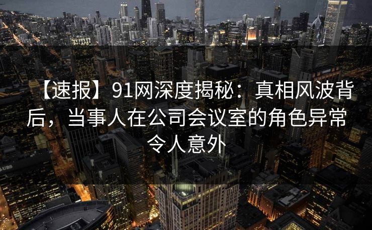 【速报】91网深度揭秘：真相风波背后，当事人在公司会议室的角色异常令人意外