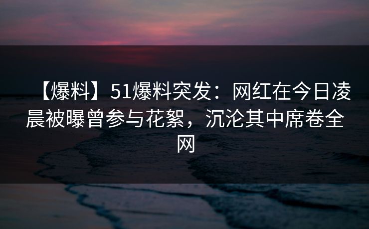【爆料】51爆料突发：网红在今日凌晨被曝曾参与花絮，沉沦其中席卷全网
