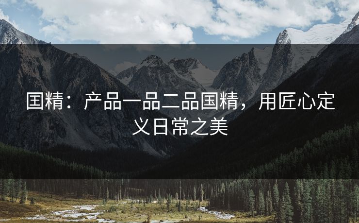 囯精：产品一品二品国精，用匠心定义日常之美