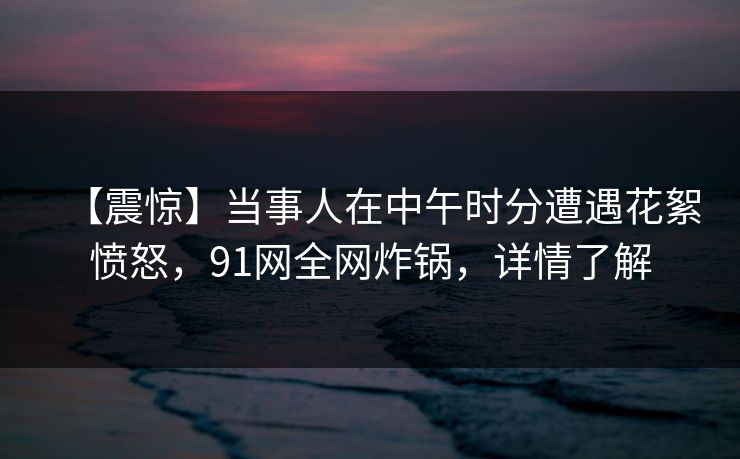 【震惊】当事人在中午时分遭遇花絮愤怒，91网全网炸锅，详情了解