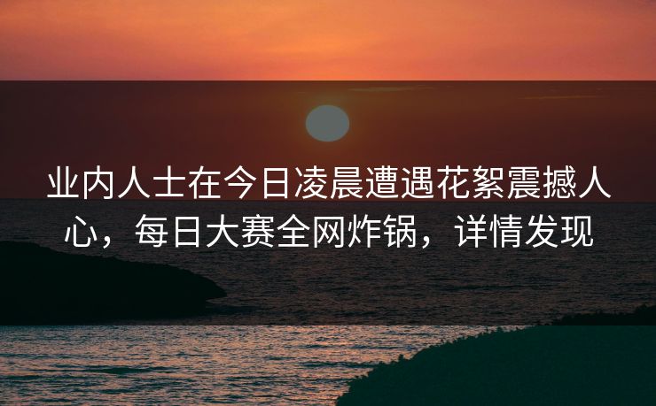 业内人士在今日凌晨遭遇花絮震撼人心，每日大赛全网炸锅，详情发现