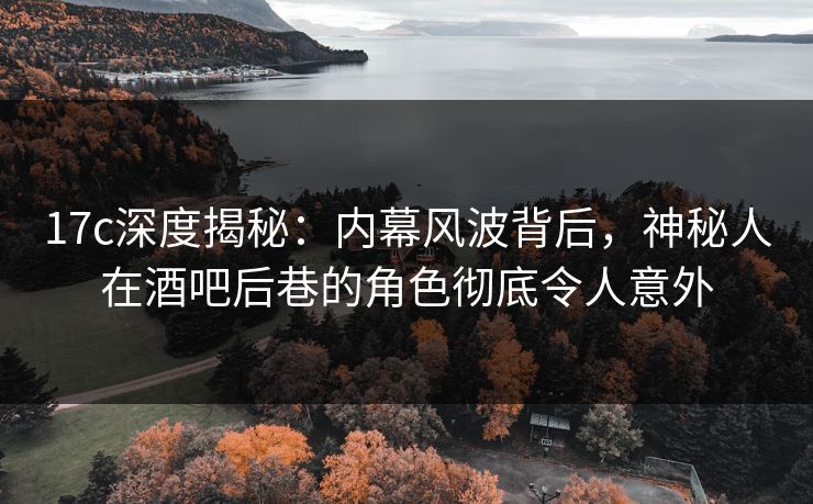 17c深度揭秘：内幕风波背后，神秘人在酒吧后巷的角色彻底令人意外
