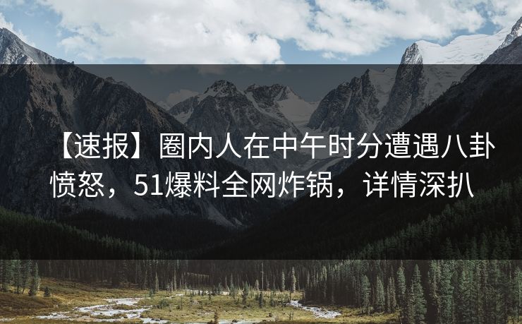 【速报】圈内人在中午时分遭遇八卦愤怒，51爆料全网炸锅，详情深扒