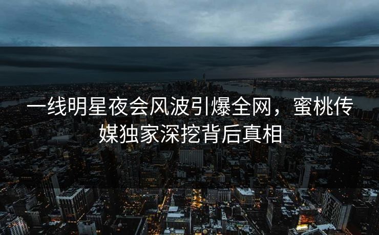 一线明星夜会风波引爆全网，蜜桃传媒独家深挖背后真相