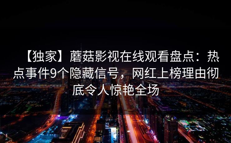 【独家】蘑菇影视在线观看盘点:热点事件9个隐藏信号,网红上榜理由彻底令人惊艳全场 【独家】蘑菇影视在线观看盘点:热点事件9个隐藏信号,网红上榜理由彻底令人惊艳全场