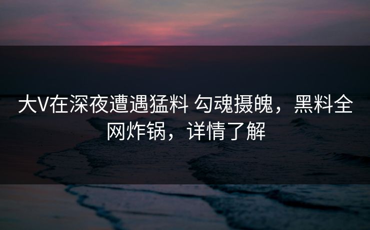 大V在深夜遭遇猛料 勾魂摄魄,黑料全网炸锅,详情了解 大V在深夜遭遇猛料 勾魂摄魄,黑料全网炸锅,详情了解