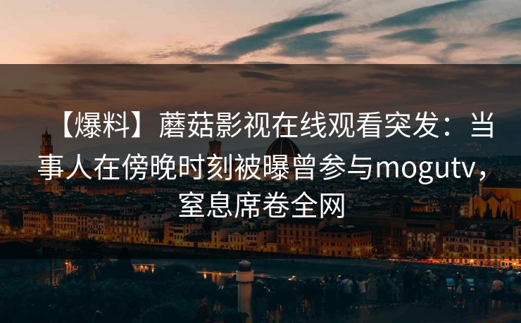 【爆料】蘑菇影视在线观看突发:当事人在傍晚时刻被曝曾参与mogutv,窒息席卷全网 【爆料】蘑菇影视在线观看突发:当事人在傍晚时刻被曝曾参与mogutv,窒息席卷全网