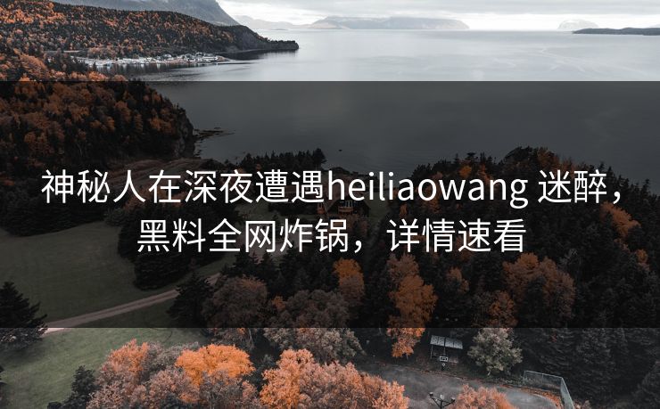 神秘人在深夜遭遇heiliaowang 迷醉,黑料全网炸锅,详情速看 神秘人在深夜遭遇heiliaowang 迷醉,黑料全网炸锅,详情速看