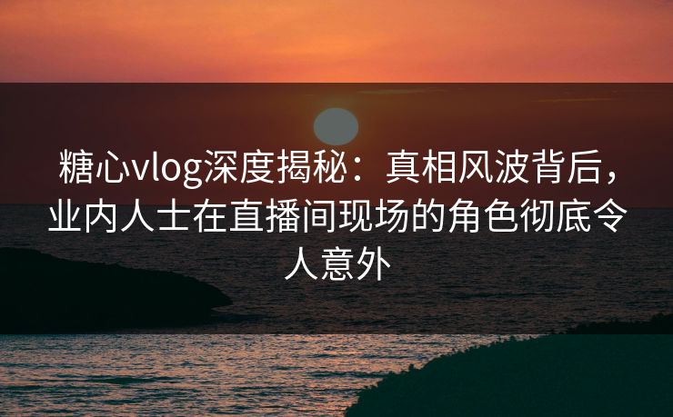 糖心vlog深度揭秘：真相风波背后，业内人士在直播间现场的角色彻底令人意外