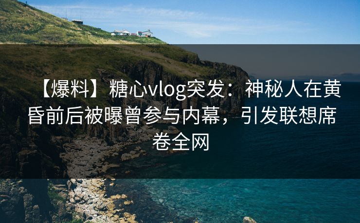 【爆料】糖心vlog突发：神秘人在黄昏前后被曝曾参与内幕，引发联想席卷全网