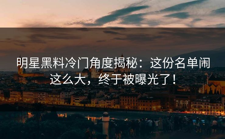 明星黑料冷门角度揭秘:这份名单闹这么大,终于被曝光了! 明星黑料冷门角度揭秘:这份名单闹这么大,终于被曝光了!